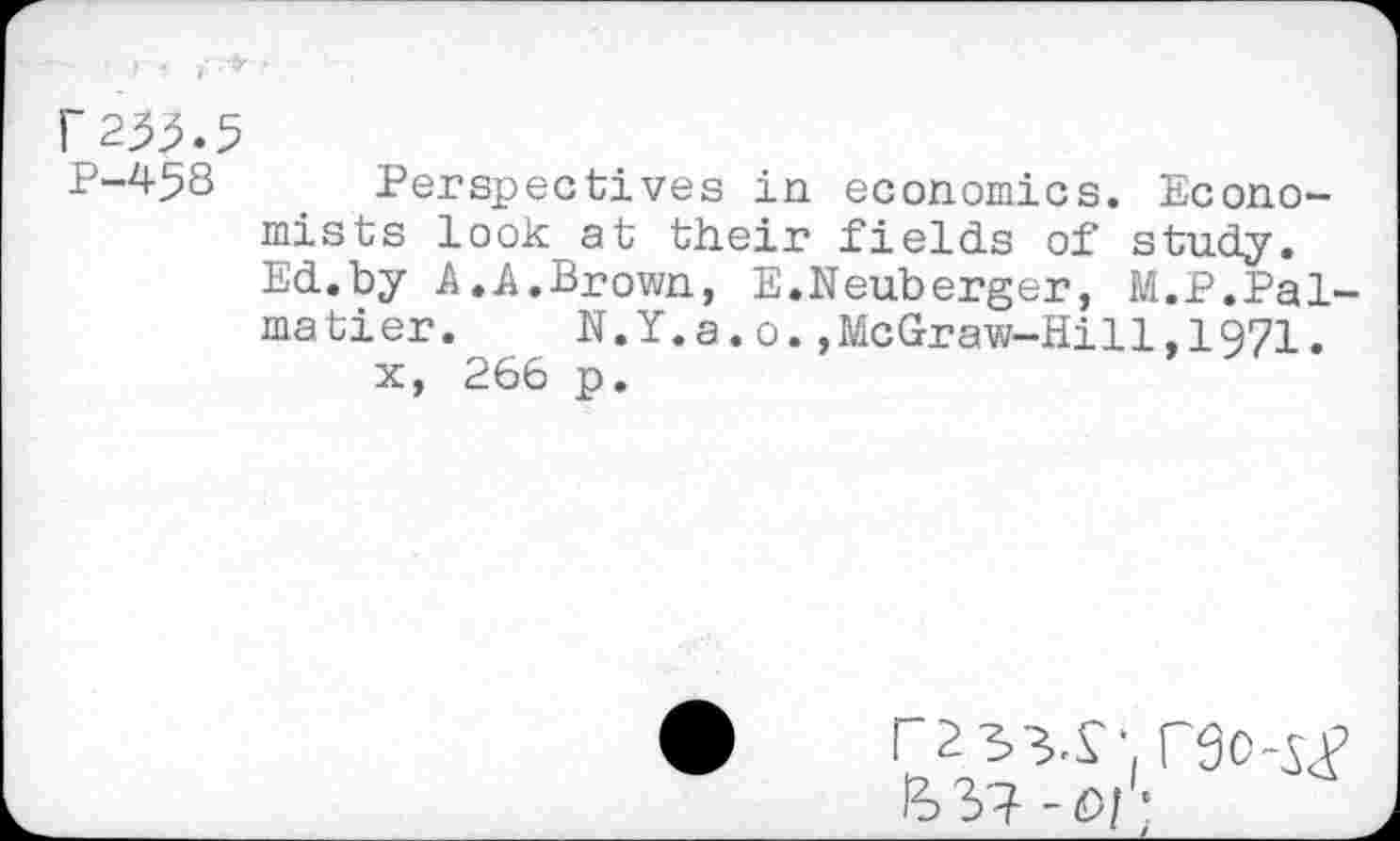 ﻿r255.5
P-458 Perspectives in economics. Economists look at their fields of study. Ed.by A.A.Brown, E.Neuberger, M.P.Pal-matier.	N.Y.a.o.,McGraw-Hi11,1971.
x, 266 p.